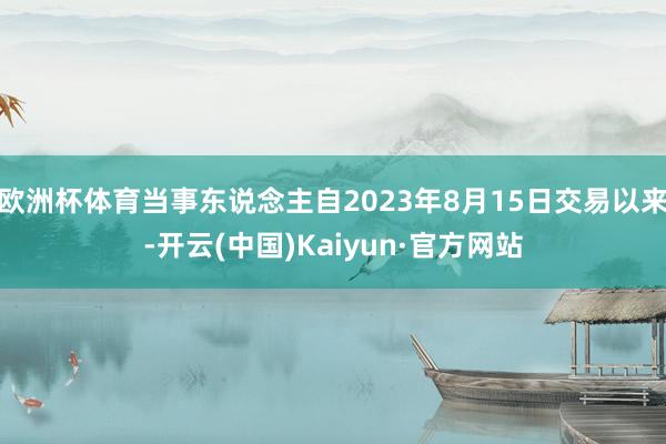 欧洲杯体育当事东说念主自2023年8月15日交易以来-开云(中国)Kaiyun·官方网站
