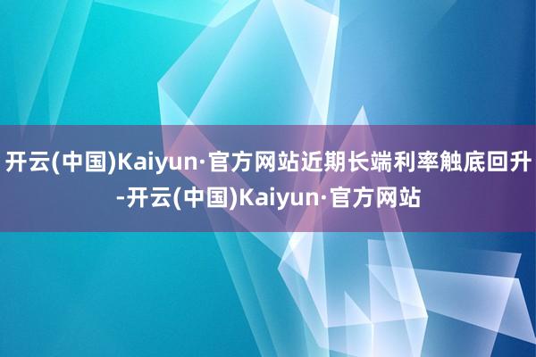 开云(中国)Kaiyun·官方网站近期长端利率触底回升-开云(中国)Kaiyun·官方网站