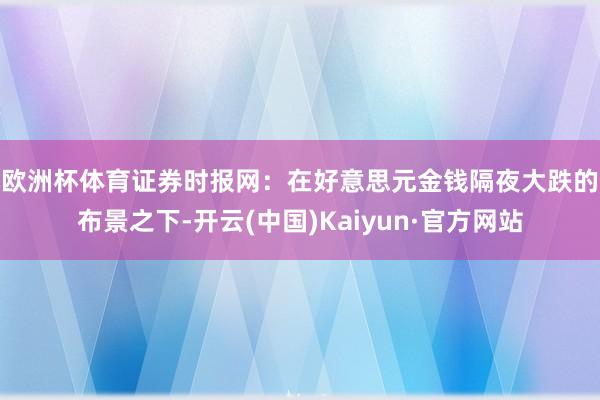 欧洲杯体育　　证券时报网：在好意思元金钱隔夜大跌的布景之下-开云(中国)Kaiyun·官方网站