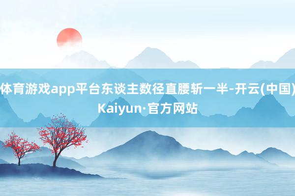 体育游戏app平台东谈主数径直腰斩一半-开云(中国)Kaiyun·官方网站