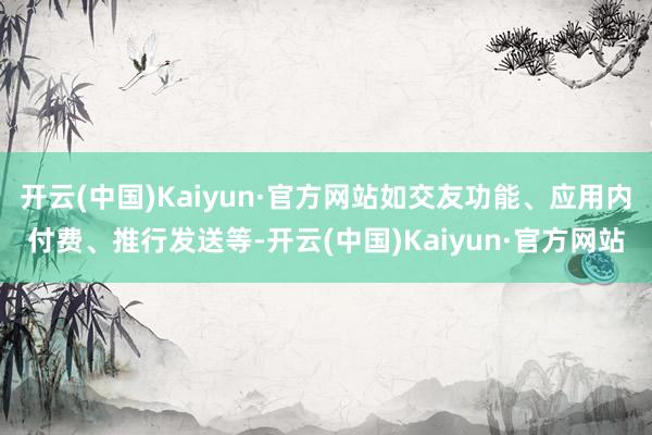 开云(中国)Kaiyun·官方网站如交友功能、应用内付费、推行发送等-开云(中国)Kaiyun·官方网站