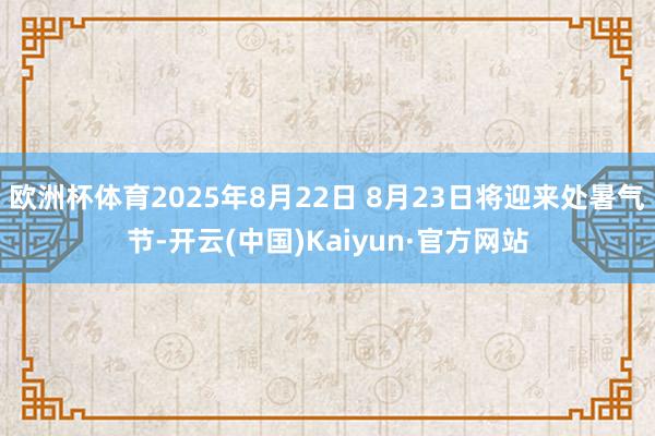 欧洲杯体育2025年8月22日 8月23日将迎来处暑气节-开云(中国)Kaiyun·官方网站