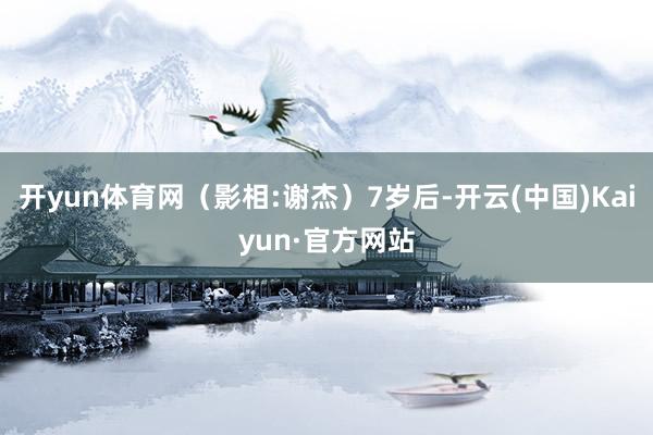 开yun体育网（影相:谢杰）7岁后-开云(中国)Kaiyun·官方网站