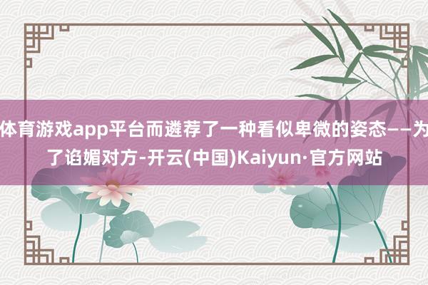 体育游戏app平台而遴荐了一种看似卑微的姿态——为了谄媚对方-开云(中国)Kaiyun·官方网站