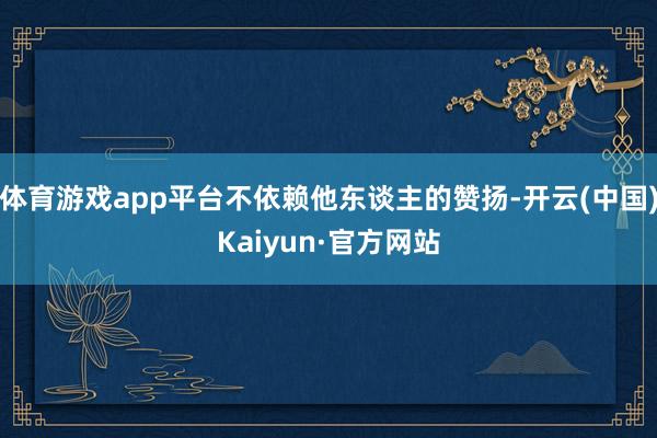 体育游戏app平台不依赖他东谈主的赞扬-开云(中国)Kaiyun·官方网站