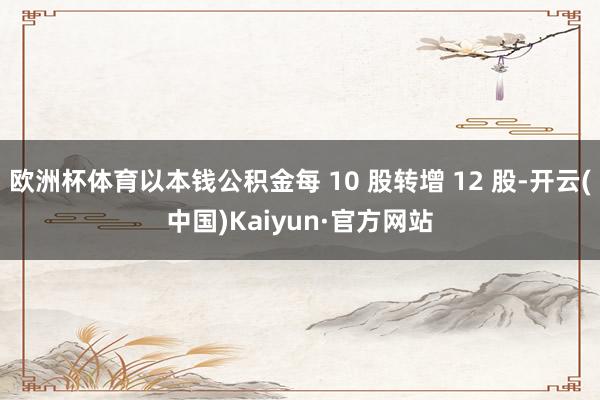 欧洲杯体育以本钱公积金每 10 股转增 12 股-开云(中国)Kaiyun·官方网站