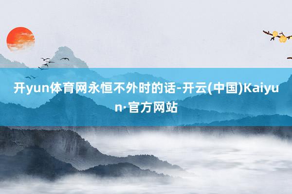 开yun体育网永恒不外时的话-开云(中国)Kaiyun·官方网站