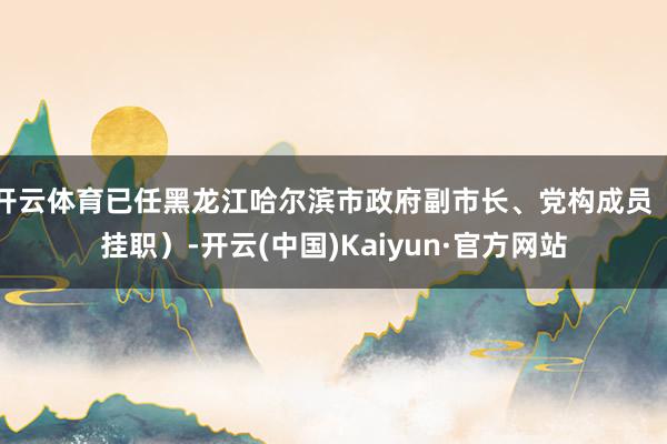 开云体育已任黑龙江哈尔滨市政府副市长、党构成员（挂职）-开云(中国)Kaiyun·官方网站
