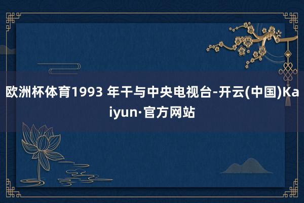 欧洲杯体育1993 年干与中央电视台-开云(中国)Kaiyun·官方网站
