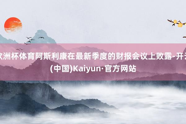 欧洲杯体育阿斯利康在最新季度的财报会议上败露-开云(中国)Kaiyun·官方网站