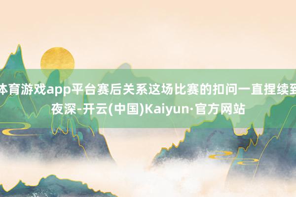 体育游戏app平台赛后关系这场比赛的扣问一直捏续到夜深-开云(中国)Kaiyun·官方网站