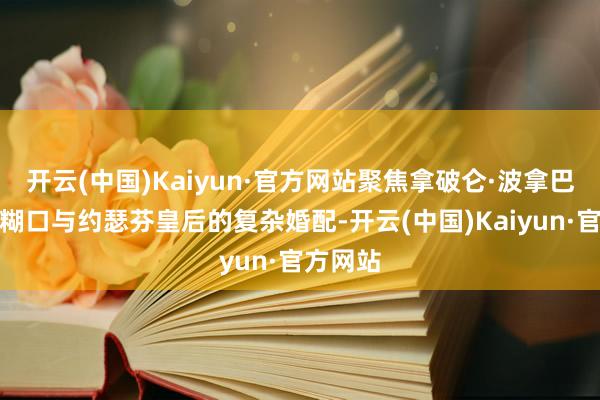 开云(中国)Kaiyun·官方网站聚焦拿破仑·波拿巴的军政糊口与约瑟芬皇后的复杂婚配-开云(中国)Kaiyun·官方网站
