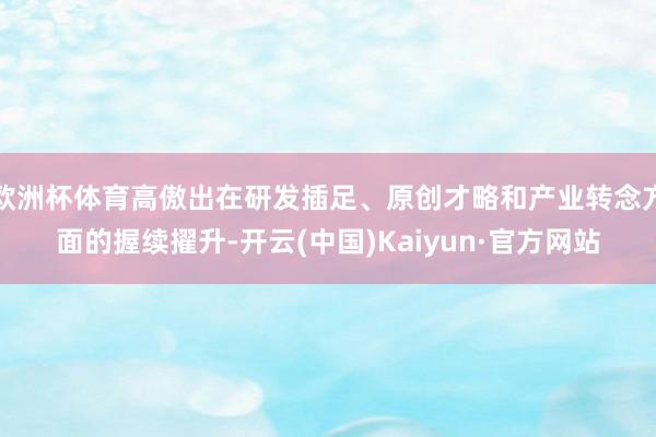 欧洲杯体育高傲出在研发插足、原创才略和产业转念方面的握续擢升-开云(中国)Kaiyun·官方网站