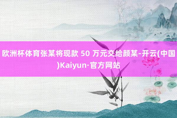 欧洲杯体育张某将现款 50 万元交给颜某-开云(中国)Kaiyun·官方网站