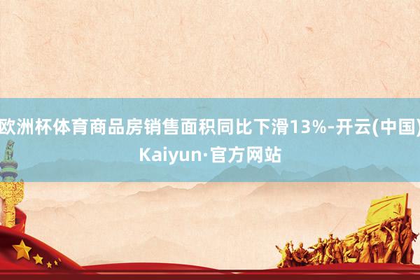 欧洲杯体育商品房销售面积同比下滑13%-开云(中国)Kaiyun·官方网站