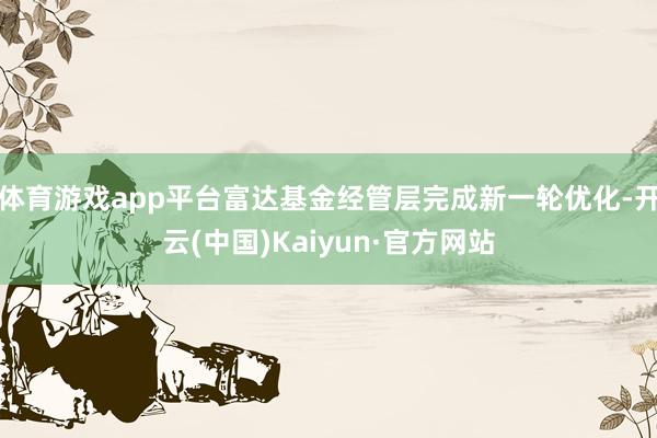 体育游戏app平台富达基金经管层完成新一轮优化-开云(中国)Kaiyun·官方网站