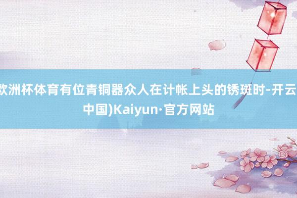 欧洲杯体育有位青铜器众人在计帐上头的锈斑时-开云(中国)Kaiyun·官方网站