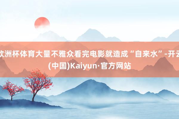 欧洲杯体育大量不雅众看完电影就造成“自来水”-开云(中国)Kaiyun·官方网站