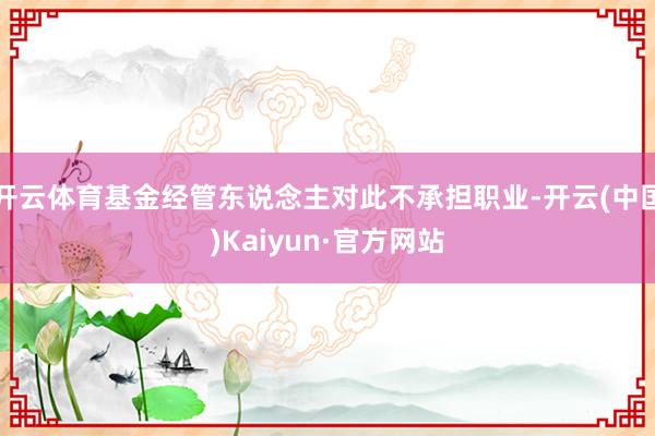开云体育基金经管东说念主对此不承担职业-开云(中国)Kaiyun·官方网站