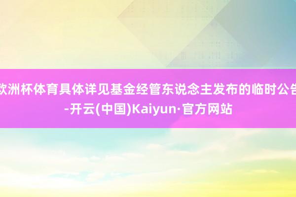 欧洲杯体育具体详见基金经管东说念主发布的临时公告-开云(中国)Kaiyun·官方网站
