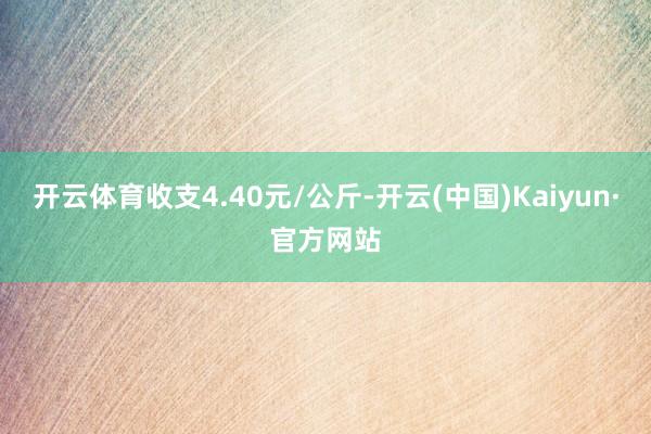 开云体育收支4.40元/公斤-开云(中国)Kaiyun·官方网站