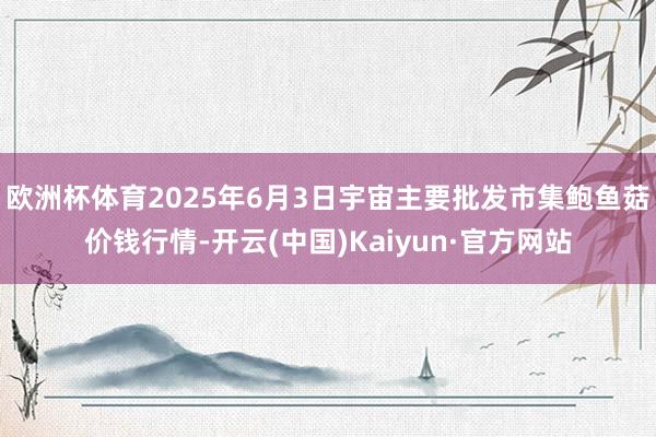 欧洲杯体育2025年6月3日宇宙主要批发市集鲍鱼菇价钱行情-开云(中国)Kaiyun·官方网站