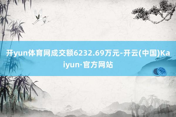 开yun体育网成交额6232.69万元-开云(中国)Kaiyun·官方网站