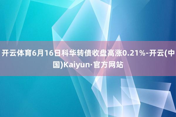 开云体育6月16日科华转债收盘高涨0.21%-开云(中国)Kaiyun·官方网站