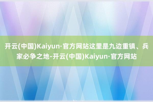 开云(中国)Kaiyun·官方网站这里是九边重镇、兵家必争之地-开云(中国)Kaiyun·官方网站