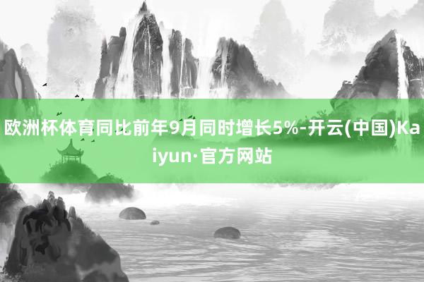 欧洲杯体育同比前年9月同时增长5%-开云(中国)Kaiyun·官方网站