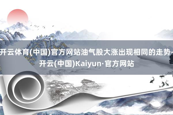 开云体育(中国)官方网站油气股大涨出现相同的走势-开云(中国)Kaiyun·官方网站