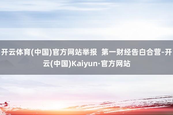 开云体育(中国)官方网站举报  第一财经告白合营-开云(中国)Kaiyun·官方网站