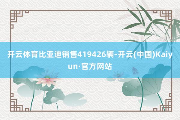 开云体育比亚迪销售419426辆-开云(中国)Kaiyun·官方网站