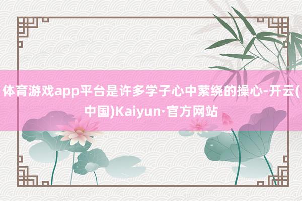 体育游戏app平台是许多学子心中萦绕的操心-开云(中国)Kaiyun·官方网站