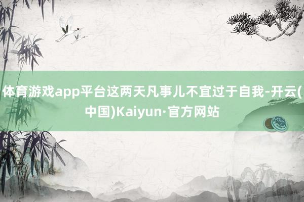 体育游戏app平台这两天凡事儿不宜过于自我-开云(中国)Kaiyun·官方网站