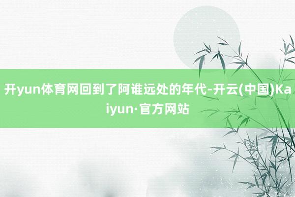 开yun体育网回到了阿谁远处的年代-开云(中国)Kaiyun·官方网站