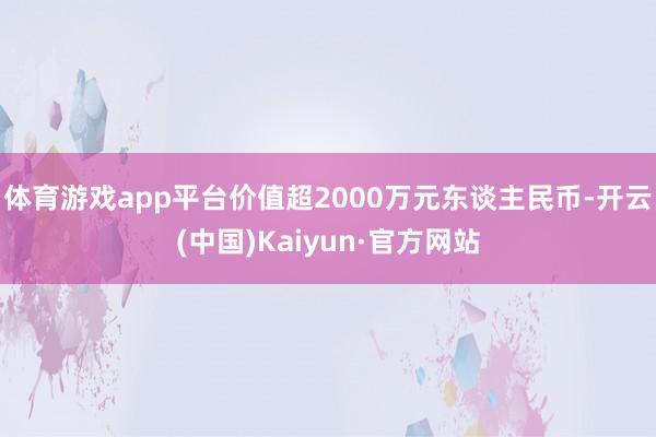 体育游戏app平台价值超2000万元东谈主民币-开云(中国)Kaiyun·官方网站