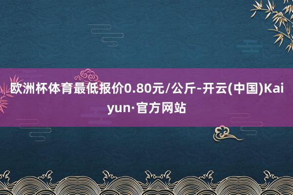 欧洲杯体育最低报价0.80元/公斤-开云(中国)Kaiyun·官方网站