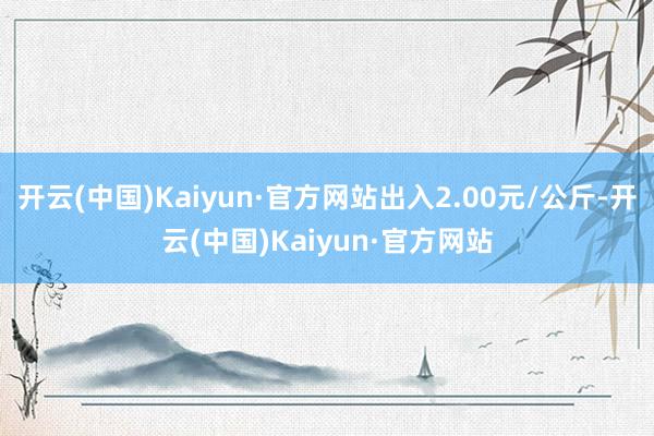 开云(中国)Kaiyun·官方网站出入2.00元/公斤-开云(中国)Kaiyun·官方网站