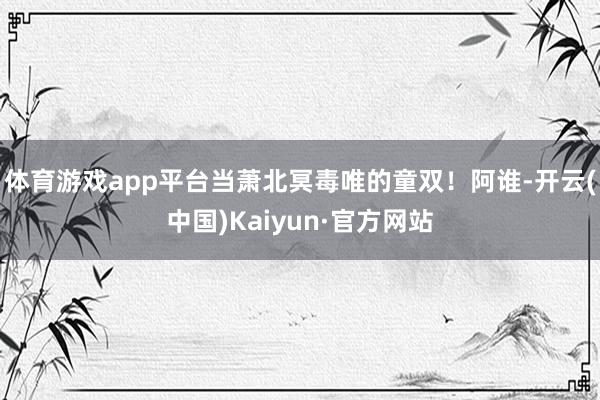 体育游戏app平台当萧北冥毒唯的童双！阿谁-开云(中国)Kaiyun·官方网站