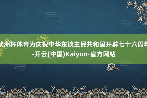 欧洲杯体育为庆祝中华东谈主民共和国开辟七十六周年-开云(中国)Kaiyun·官方网站