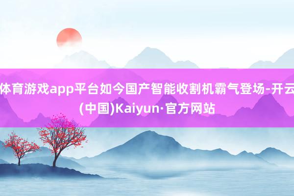 体育游戏app平台如今国产智能收割机霸气登场-开云(中国)Kaiyun·官方网站