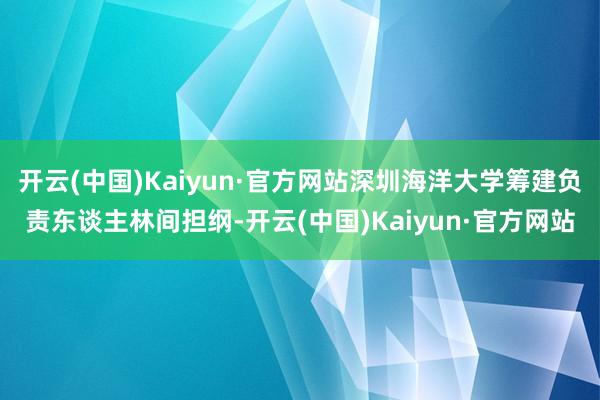 开云(中国)Kaiyun·官方网站深圳海洋大学筹建负责东谈主林间担纲-开云(中国)Kaiyun·官方网站