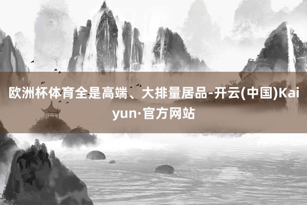 欧洲杯体育全是高端、大排量居品-开云(中国)Kaiyun·官方网站