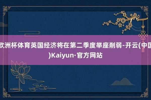 欧洲杯体育英国经济将在第二季度举座削弱-开云(中国)Kaiyun·官方网站