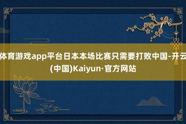 体育游戏app平台日本本场比赛只需要打败中国-开云(中国)Kaiyun·官方网站