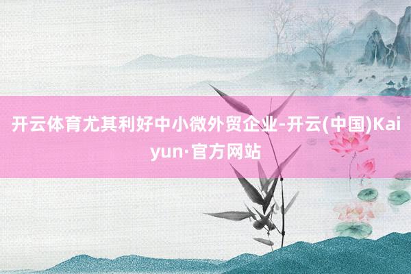 开云体育尤其利好中小微外贸企业-开云(中国)Kaiyun·官方网站