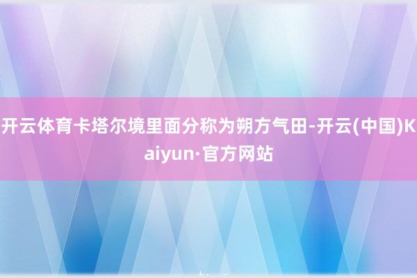 开云体育卡塔尔境里面分称为朔方气田-开云(中国)Kaiyun·官方网站