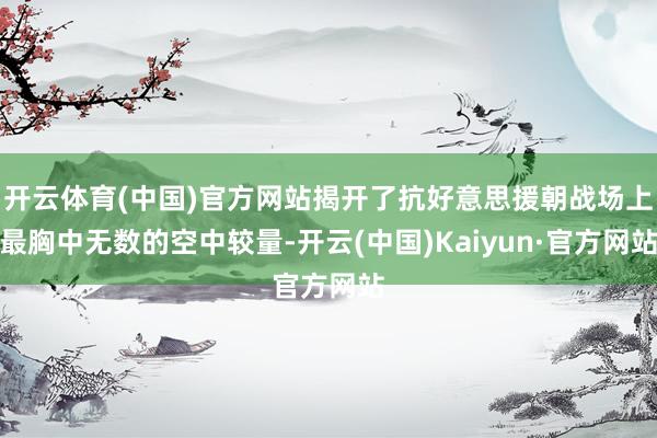 开云体育(中国)官方网站揭开了抗好意思援朝战场上最胸中无数的空中较量-开云(中国)Kaiyun·官方网站
