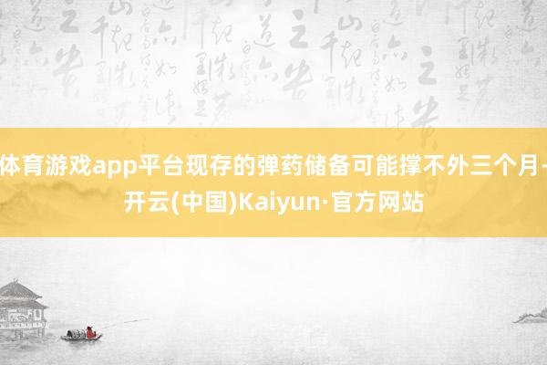 体育游戏app平台现存的弹药储备可能撑不外三个月-开云(中国)Kaiyun·官方网站